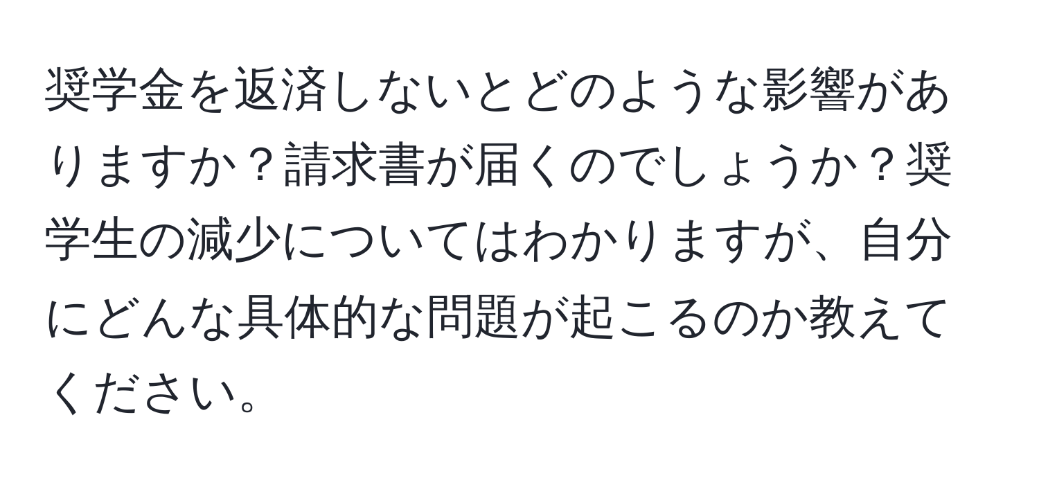 奨学金を返済しないとどのような影響がありますか？請求書が届くのでしょうか？奨学生の減少についてはわかりますが、自分にどんな具体的な問題が起こるのか教えてください。