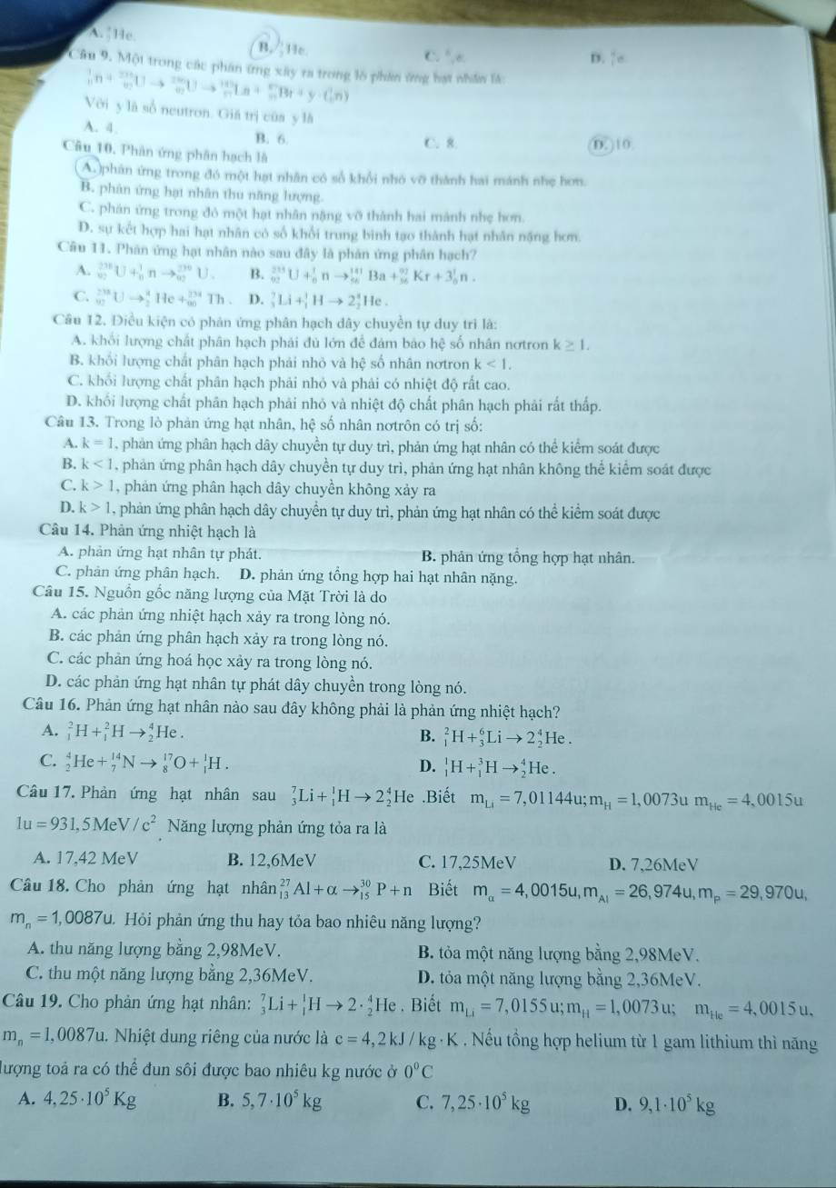 A.§He. B. He
C. ^circ ,e D.  4/10 
Câu 9. Một trong các phân ứng xây ra trong lờ phân ứng hạt nhân lá:
_n^(1n+_n^(2n)Uto _n^(2n)Uto _n^(3n)Uto _n^(1+3)Ln+_n^nBr+y· C_n^nn)
Với y là số neutron. Giá trị của y là
A. 4. B. 6. C. 8.
D. ) 10
Câu 10, Phân ứng phân hạch là
A phân ứng trong đó một hạt nhân có số khổi nhó vỡ thành hai mánh nhẹ hơn.
B. phân ứng hạt nhân thu năng lượng.
C. phân ứng trong đỏ một hạt nhân nặng vỡ thành hai mành nhẹ hơn
D. sự kết hợp hai hạt nhân có số khối trung binh tạo thành hạt nhân nặng hơm
Câu 11. Phân ứng hạt nhân nào sau đây là phản ứng phân hạch?
A. _(92)^(236)U+_n^1 nto _(∈fty)^(2n)U. B. _(92)^(233)U+_0^1nto _(96)^(141)Ba+_(56)^(97)Kr+3_0^1n.
C. _(92)^(238)Uto _2^8 He+_(∈fty)^(234)Th. D. _3^7Li+_1^3Hto 2_2^4He.
Câu 12. Điều kiện có phản ứng phân hạch dây chuyền tự duy trì là:
A. khối lượng chất phân hạch phải đủ lớn để đám bảo hệ số nhân nơtron k≥ 1.
B. khối lượng chất phân hạch phái nhỏ và hệ số nhân nơtron k<1.
C. khối lượng chất phân hạch phải nhỏ và phải có nhiệt độ rất cao.
D. khối lượng chất phân hạch phải nhỏ và nhiệt độ chất phân hạch phải rất thấp.
Câu 13. Trong lò phản ứng hạt nhân, hệ số nhân nơtrôn có trị số:
A. k=1 , phản ứng phân hạch dây chuyền tự duy trì, phản ứng hạt nhân có thể kiểm soát được
B. k<1</tex> , phản ứng phân hạch dây chuyền tự duy trì, phản ứng hạt nhân không thể kiểm soát được
C. k>1 , phản ứng phân hạch dây chuyền không xảy ra
D. k>1 , phản ứng phân hạch dây chuyển tự duy trì, phản ứng hạt nhân có thể kiểm soát được
Câu 14. Phản ứng nhiệt hạch là
A. phản ứng hạt nhân tự phát. B. phản ứng tổng hợp hạt nhân.
C. phản ứng phân hạch. D. phản ứng tổng hợp hai hạt nhân nặng.
Câu 15. Nguồn gốc năng lượng của Mặt Trời là do
A. các phản ứng nhiệt hạch xảy ra trong lòng nó.
B. các phản ứng phân hạch xảy ra trong lòng nó.
C. các phản ứng hoá học xảy ra trong lòng nó.
D. các phản ứng hạt nhân tự phát dây chuyền trong lòng nó.
Câu 16. Phản ứng hạt nhân nào sau đây không phải là phản ứng nhiệt hạch?
A. _1^2H+_1^2Hto _2^4He B. _1^2H+_3^6Lito 2_2^4He.
C. _2^4He+_7^(14)Nto _8^(17)O+_1^1H. D. _1^1H+_1^3Hto _2^4He.
Câu 17. Phản ứng hạt nhân sau_3^7Li+_1^1Hto 2_2^4 He .Biết m_Li)=7,01144u;m_H=1,0073u m_He=4,0015u
1u=931,5MeV/c^2 Năng lượng phản ứng tỏa ra là
A. 17,42 MeV B. 12,6MeV C. 17,25MeV D. 7,26MeV
Câu 18. Cho phản ứng hạt nhân _(13)^(27)Al+alpha to _(15)^(30)P+n Biết m_alpha =4,0015u,m_AI=26,974u,m_P=29,970u,
m_n=1,0087u Hỏi phản ứng thu hay tỏa bao nhiêu năng lượng?
A. thu năng lượng bằng 2,98MeV. B. tỏa một năng lượng bằng 2,98MeV.
C. thu một năng lượng bằng 2,36MeV. D. tỏa một năng lượng bằng 2,36MeV.
Câu 19. Cho phản ứng hạt nhân: _3^(7Li+_1^1Hto 2· _2^4He. Biết m_Li)=7,0155u;m_H=1,0073 u; m_He=4,0015u.
m_n=1,0087u.  Nhiệt dung riêng của nước là c=4,2kJ/kg g · K . Nếu tổng hợp helium từ 1 gam lithium thì năng
lượng toả ra có thể đun sôi được bao nhiêu kg nước ở 0°C
A. 4,25· 10^5Kg B. 5,7· 10^5kg C. 7,25· 10^5kg D. 9,1· 10^5kg