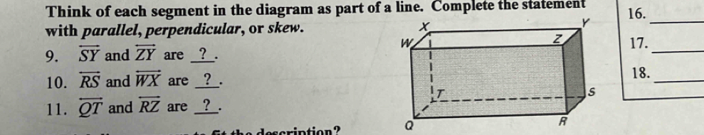 Think of each segment in the diagram as part of a line. Complete the statement 16. 
with parallel, perpendicular, or skew. 
_ 
_ 
17. 
9. overleftrightarrow SY and overleftrightarrow ZY are __?__. 
10. overleftrightarrow RS and overleftrightarrow WX are __?__. 
_ 
18. 
11. overleftrightarrow QT and overleftrightarrow RZ are __?__. 
ription? Q