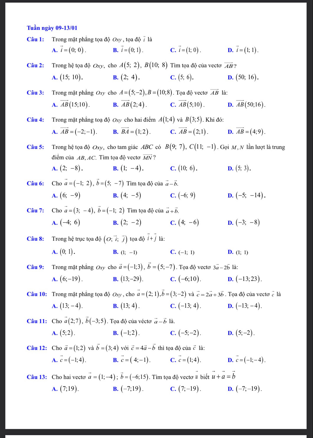 Tuần ngày 09-13/01
Câu 1: Trong mặt phẳng tọa độ Oxy , tọa dhat ovector i là
A. vector i=(0;0). B. vector i=(0;1). C. vector i=(1;0). D. vector i=(1;1).
Câu 2: Trong hệ tọa độ Oxy, cho A(5;2),B(10;8) Tìm tọa độ của vectơ vector AB ?
A. (15;10). B. (2;4). C. (5;6). D. (50;16).
Câu 3: Trong mặt phẳng Oxy cho A=(5;-2),B=(10;8). Tọa độ vectơ vector AB là:
A. vector AB(15;10). B. vector AB(2;4). C. vector AB(5;10). D. overline AB(50;16).
Câu 4: Trong mặt phẳng toạ độ Oxy cho hai điểm A(1;4) và B(3;5). Khi đó:
A. vector AB=(-2;-1). B. vector BA=(1;2). C. vector AB=(2;1). D. vector AB=(4;9).
Câu 5: Trong hệ tọa độ Oxy, cho tam giác ABC có B(9;7),C(11;-1). Gọi M, N lần lượt là trung
điểm của AB, AC. Tìm tọa độ vectơ vector MN ?
A. (2;-8). B. (1;-4). C. (10;6). D. (5;3).
Câu 6: Cho vector a=(-1;2),vector b=(5;-7) Tìm tọa độ của vector a-vector b.
A. (6;-9) B. (4;-5) C. (-6;9) D. (-5;-14).
Câu 7: Cho vector a=(3;-4),vector b=(-1;2) Tìm tọa độ của vector a+vector b.
A. (-4;6) B. (2;-2) C. (4;-6) D. (-3;-8)
Câu 8: Trong hệ trục tọa dhat o(O;vector i;vector j) tọa độ vector i+vector j là:
A. (0;1). B. (1;-1) C. (-1;1) D. (1;1)
Câu 9: Trong mặt phẳng Oxy cho vector a=(-1;3),vector b=(5;-7). Tọa độ vectơ 3vector a-2vector b là:
A. (6;-19). B. (13;-29). C. (-6;10). D. (-13;23).
Câu 10: Trong mặt phẳng tọa độ Oxy , cho vector a=(2;1),vector b=(3;-2) và vector c=2vector a+3vector b. Tọa độ của vectơ ở là
A. (13;-4). B. (13;4). C. (-13;4). D. (-13;-4).
Câu 11: Cho vector a(2;7),vector b(-3;5). Tọa độ của véctơ vector a-vector b là.
A. (5;2). B. (-1;2). C. (-5;-2). D. (5;-2).
Câu 12: Cho vector a=(1;2) và vector b=(3;4) với vector c=4vector a-vector b thì tọa dhat Qciavector c là:
A. vector c=(-1;4). B. vector c=(4;-1). C. vector c=(1;4). D. vector c=(-1;-4).
Câu 13: Cho hai vectơ vector a=(1;-4);vector b=(-6;15). Tìm tọa độ vectơ # biết vector u+vector a=vector b
A. (7;19). B. (-7;19). C. (7;-19). D. (-7;-19).