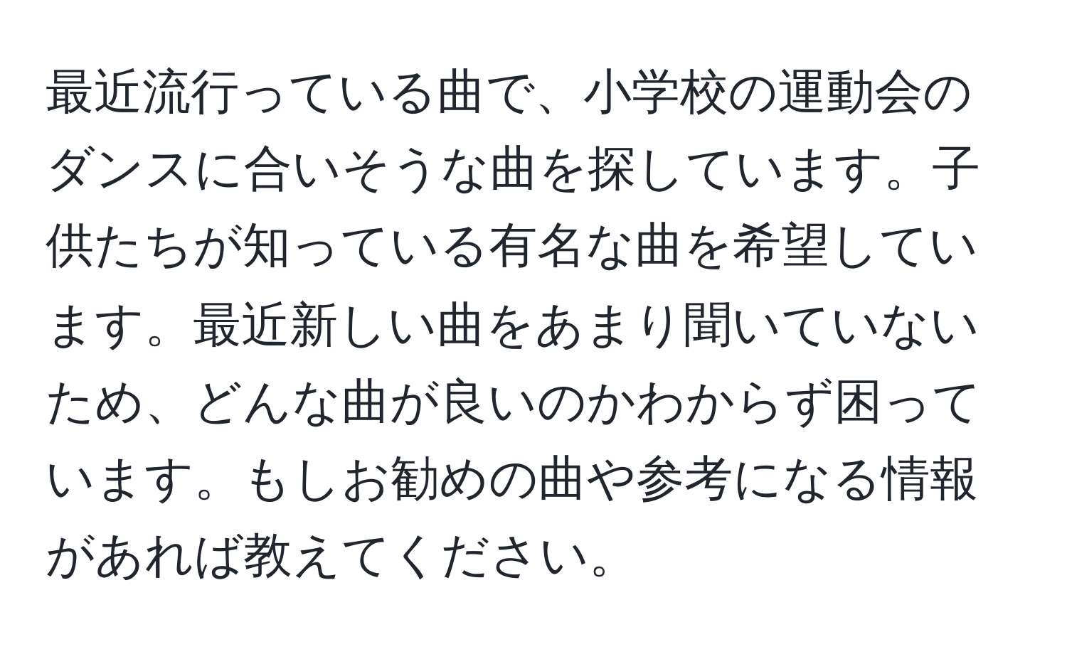 最近流行っている曲で、小学校の運動会のダンスに合いそうな曲を探しています。子供たちが知っている有名な曲を希望しています。最近新しい曲をあまり聞いていないため、どんな曲が良いのかわからず困っています。もしお勧めの曲や参考になる情報があれば教えてください。