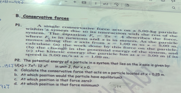 of 2 
B. Conservative forces 
P1. A single conservative force acts on a 5.00-kg particle 
within 'a system due to its interaction with the rest of the 
system. The equation F_x=2x+4 describes the force, 
where F_x is in newtons and x is in meters. As the particle 
moves along the x axis from x=1.00m to x=5.00 m. 
calculate (a) the work done by this force on the particle. 
(b) the change in the potential energy of the system, and 
(c) the kinetic energy the particle has at x=5.00
speed is 3.00 m/s at x=1.00m. m jf its
P2. The potential energy of a particle in a system that lies on the x axis is given by:
U(x)=7x^3-12x^2 in unit J, for x>0. 
a. Calculate the conservative force that acts on a particle located at x=0.25m. 
b. At which position would the particle have equilibrium? 
c. At which position is that force zero? 
d. At which position is that force minimum?