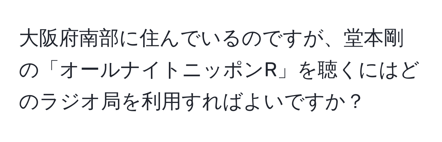 大阪府南部に住んでいるのですが、堂本剛の「オールナイトニッポンR」を聴くにはどのラジオ局を利用すればよいですか？