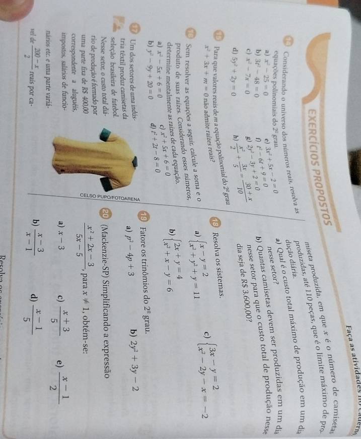 Faça as ativida des  n o  ca der
miseta produzida, em que x é o número de camiseta
EXERCÍCIOS PROPOSTOS
Considerando o universo dos números reais, resolva as produzidas, até 110 peças, que é o limite máximo de pro
dução diária.
equações polinomiais do 2^0 grau.
a) Qual é o custo total máximo de produção em um dia
a) x^2-25=0 e) 3x^2+5x-2=0 nesse setor?
b) 3t^2-48=0 n t^2-6t+9=0
d) 5y^2+2y=0 h)  x^2/2 + 3x/5 = (30+x)/10  2y^2-3y+2=0 b) Quantas camisetas devem ser produzidas em um dia
c) x^2-7x=0 g)
nesse setor para que o custo total de produção nesse
dia seja de R$ 3.600,00?
Para que valores reais de m a equação polinomial do 2^(_ g) grau
x^2+3x+m=0 não admite raízes reais?  Resolva os sistemas.
Sem resolver as equações a seguir calcule a soma e o a) beginarrayl x-y=2 x^2+y^2+y=11endarray. c) beginarrayl 3x-y=2 x^2-2y-x=-2endarray.
produto de suas raízes. Considerando esses números,
determine mentalmente as raízes de cada equação.
a) x^2-5x+6=0 c) x^2+5x+6=0 b) beginarrayl 2x+y=4 x^2+x-y=6endarray.
b) y^2-9y+20=0 d) t^2+2t-8=0
Um dos setores de uma indús-9 Fatore os trinômios do 2^(_ circ) grau.
tria têxtil produz camisetas daa) p^2-4p+3 b) 2y^2+3y-2
seleção brasileira de futebol.
Nesse setor, o custo total diá-20 (Mackenzie-SP) Simplificando a expressão
rio de produção é formado por
δ  (x^2+2x-3)/5x-5 
uma parte fixa de R$ 400,00 para x!= 1 , obtém-se:
correspondente a aluguéis,
impostos, salários de funcio-
a) x-3 c)  (x+3)/5  e)  (x-1)/2 
nários etc. e uma parte variá-
vel de  (200-x)/2  reais por ca-
b)  (x-3)/x-1  d)  (x-1)/5 