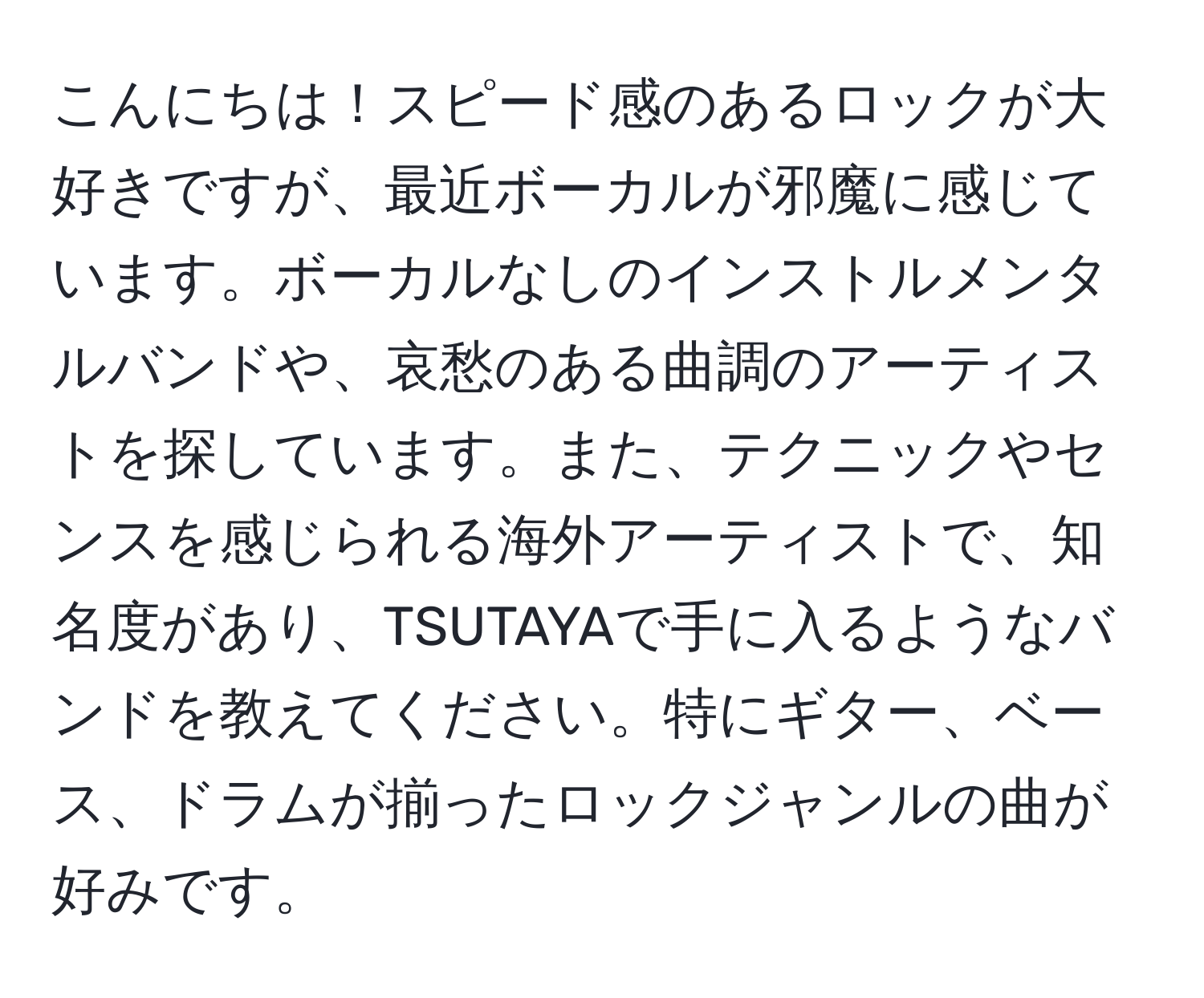 こんにちは！スピード感のあるロックが大好きですが、最近ボーカルが邪魔に感じています。ボーカルなしのインストルメンタルバンドや、哀愁のある曲調のアーティストを探しています。また、テクニックやセンスを感じられる海外アーティストで、知名度があり、TSUTAYAで手に入るようなバンドを教えてください。特にギター、ベース、ドラムが揃ったロックジャンルの曲が好みです。