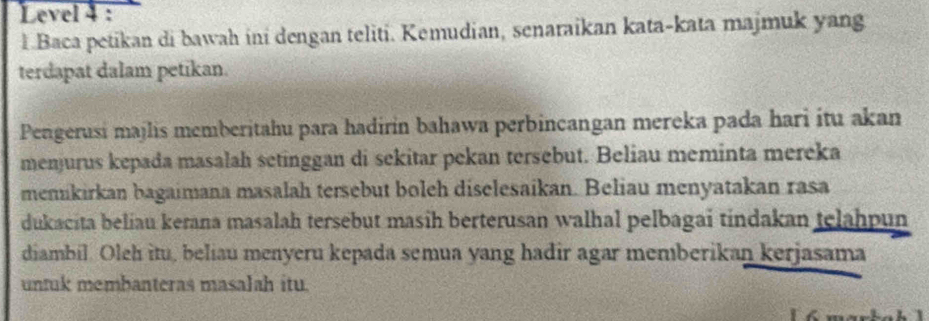 Level 4 : 
l.Baca petikan di bawah ini dengan teliti. Kemudian, senaraikan kata-kata majmuk yang 
terdapat dalam petikan. 
Pengerusi majlis memberitahu para hadirin bahawa perbincangan mereka pada hari itu akan 
menjurus kepada masalah setinggan di sekitar pekan tersebut. Beliau meminta mereka 
menukirkan bagaimana masalah tersebut boleh diselesaikan. Beliau menyatakan rasa 
dukacita beliau kerana masalah tersebut masih berterusan walhal pelbagai tindakan telahpun 
diambil. Oleh itu, beliau menyeru kepada semua yang hadir agar memberikan kerjasama 
untuk membanteras masalah itu.