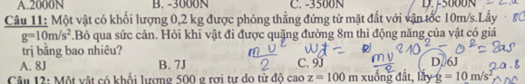 A. 2000N B. -3000N C. -3500N D.
Câu 11: Một vật có khối lượng 0,2 kg được phóng thẳng đứng từ mặt đất với vận tốc 10m/s.Lấy · g
g=10m/s^2.Bỏ qua sức cản. Hỏi khi vật đi được quặng đường 8m thì động năng của vật có giá
trị bằng bao nhiêu?
A. 8J B. 7J C. 9J D. 6J
Câu 12: Một vật có khối lượng 500 g rợi tư do từ độ cao z=100 m xuồng đất, lầy g=10m/s^2