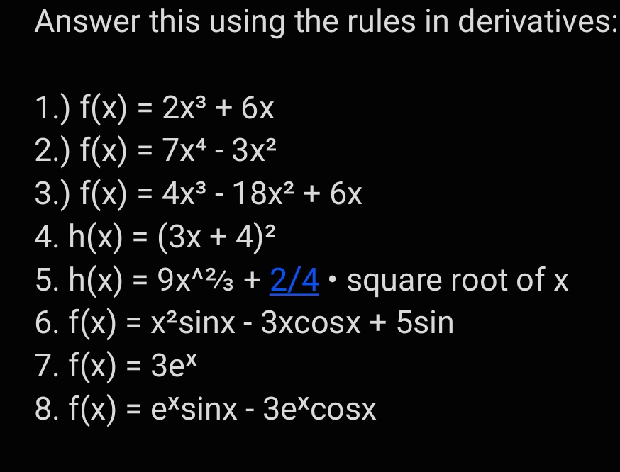 Answer this using the rules in derivatives: 
1.) f(x)=2x^3+6x
2.) f(x)=7x^4-3x^2
3.) f(x)=4x^3-18x^2+6x
4. h(x)=(3x+4)^2
5. h(x)=9x^(wedge 2/3)3+_ 2/4· square root of x
6. f(x)=x^2sin x-3xcos x+5sin
7. f(x)=3e^x
8. f(x)=e^xsin x-3e^xcos x