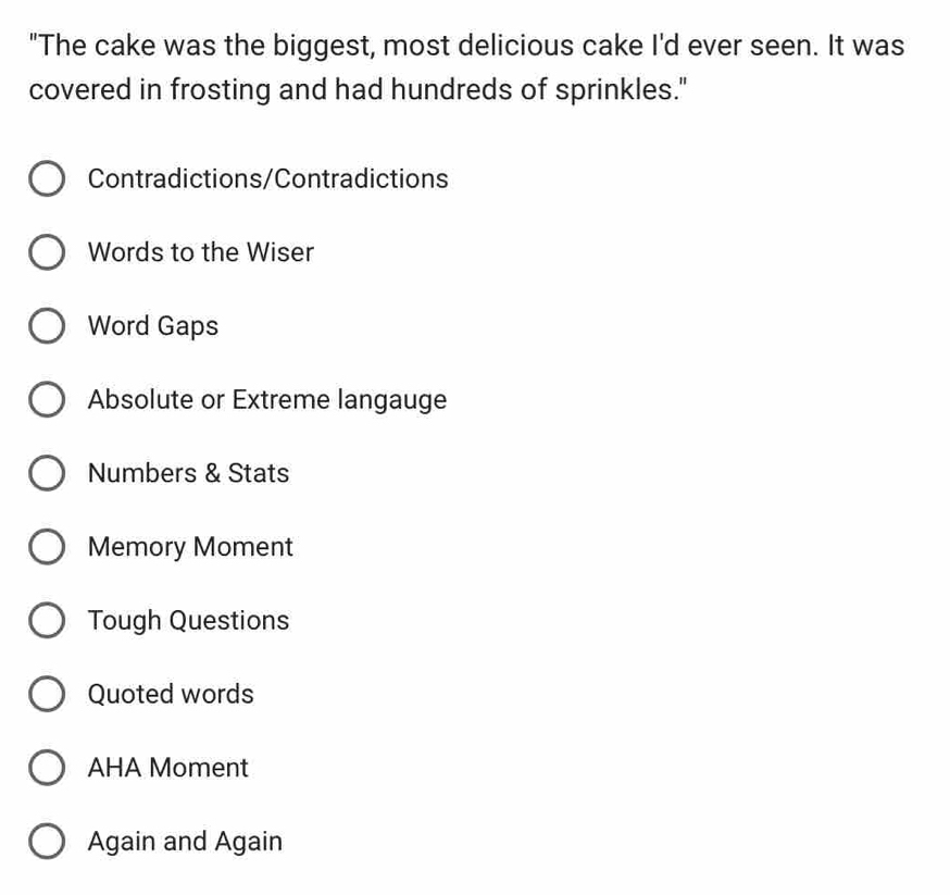 "The cake was the biggest, most delicious cake I'd ever seen. It was
covered in frosting and had hundreds of sprinkles."
Contradictions/Contradictions
Words to the Wiser
Word Gaps
Absolute or Extreme langauge
Numbers & Stats
Memory Moment
Tough Questions
Quoted words
AHA Moment
Again and Again