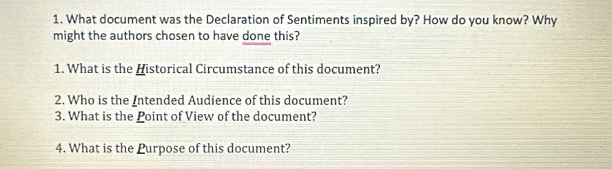 What document was the Declaration of Sentiments inspired by? How do you know? Why 
might the authors chosen to have done this? 
1. What is the Historical Circumstance of this document? 
2. Who is the Intended Audience of this document? 
3. What is the Point of View of the document? 
4. What is the Purpose of this document?