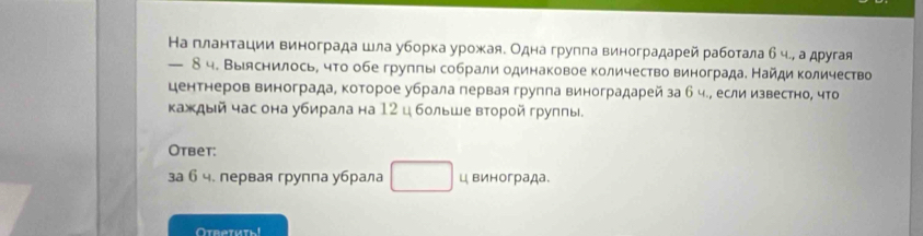 На глантации винограда шла уборка урожая. Одна группа виноградарей работала б ч., а другая 
— 8ч. Выяснилось, что обегрупπы собрали одинаковое количество виноградае Найди количество 
центнеров винограда, которое убрала первая группа виноградарей за б ч., если известно, что 
κаждый час она убирала на 12 цбольше вτорой груππы. 
Otbet: 
за б ч. первая группа убрала □ ц винограда. 
Oreeruth!