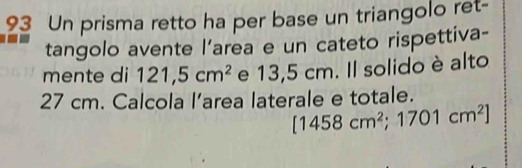 Un prisma retto ha per base un triangolo ret- 
tangolo avente l’area e un cateto rispettiva- 
mente di 121,5cm^2 e 13,5 cm. Il solido è alto
27 cm. Calcola l’area laterale e totale.
[1458cm^2;1701cm^2]