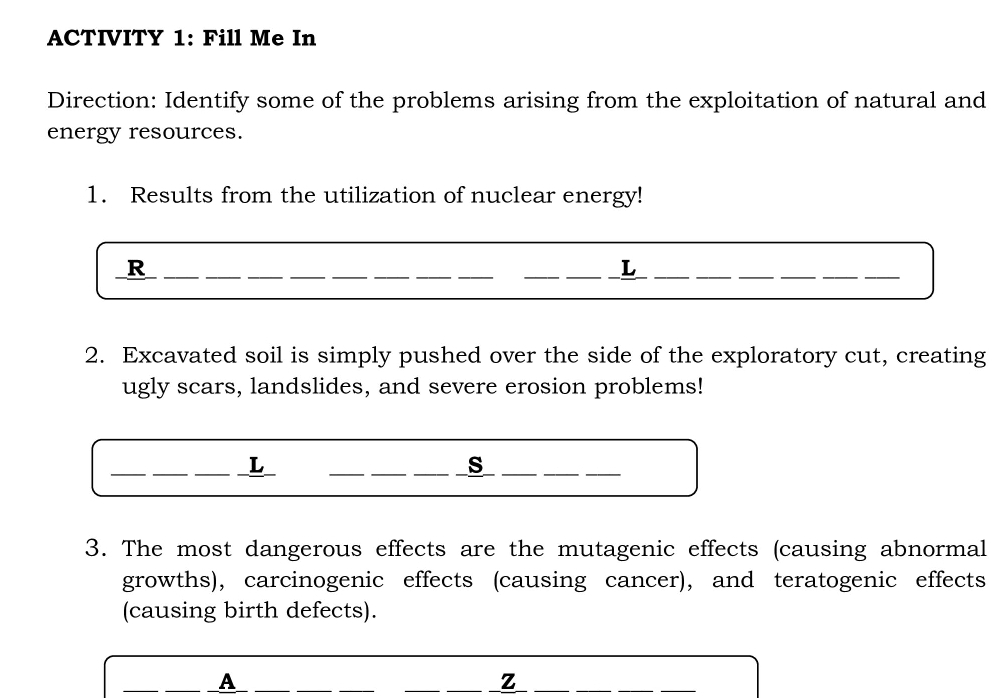 ACTIVITY 1: Fill Me In 
Direction: Identify some of the problems arising from the exploitation of natural and 
energy resources. 
1. Results from the utilization of nuclear energy! 
_R 
__ 
__ 
__ 
__ 
__L 
_ 
__ 
2. Excavated soil is simply pushed over the side of the exploratory cut, creating 
ugly scars, landslides, and severe erosion problems! 
_L 
__ 
__s 
__ 
3. The most dangerous effects are the mutagenic effects (causing abnormal 
growths), carcinogenic effects (causing cancer), and teratogenic effects 
(causing birth defects). 
_ 
_A_ 
_ 
_ 
_ 
__z 
_ 
__