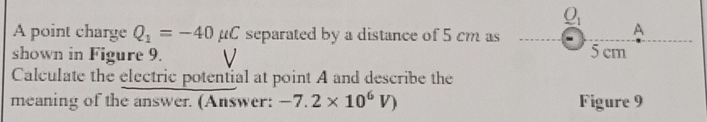 underline O_1 
A point charge Q_1=-40mu C separated by a distance of 5 cm as 
A 
shown in Figure 9. 5cm
Calculate the electric potential at point A and describe the 
meaning of the answer. (Answer: -7.2* 10^6V) Figure 9