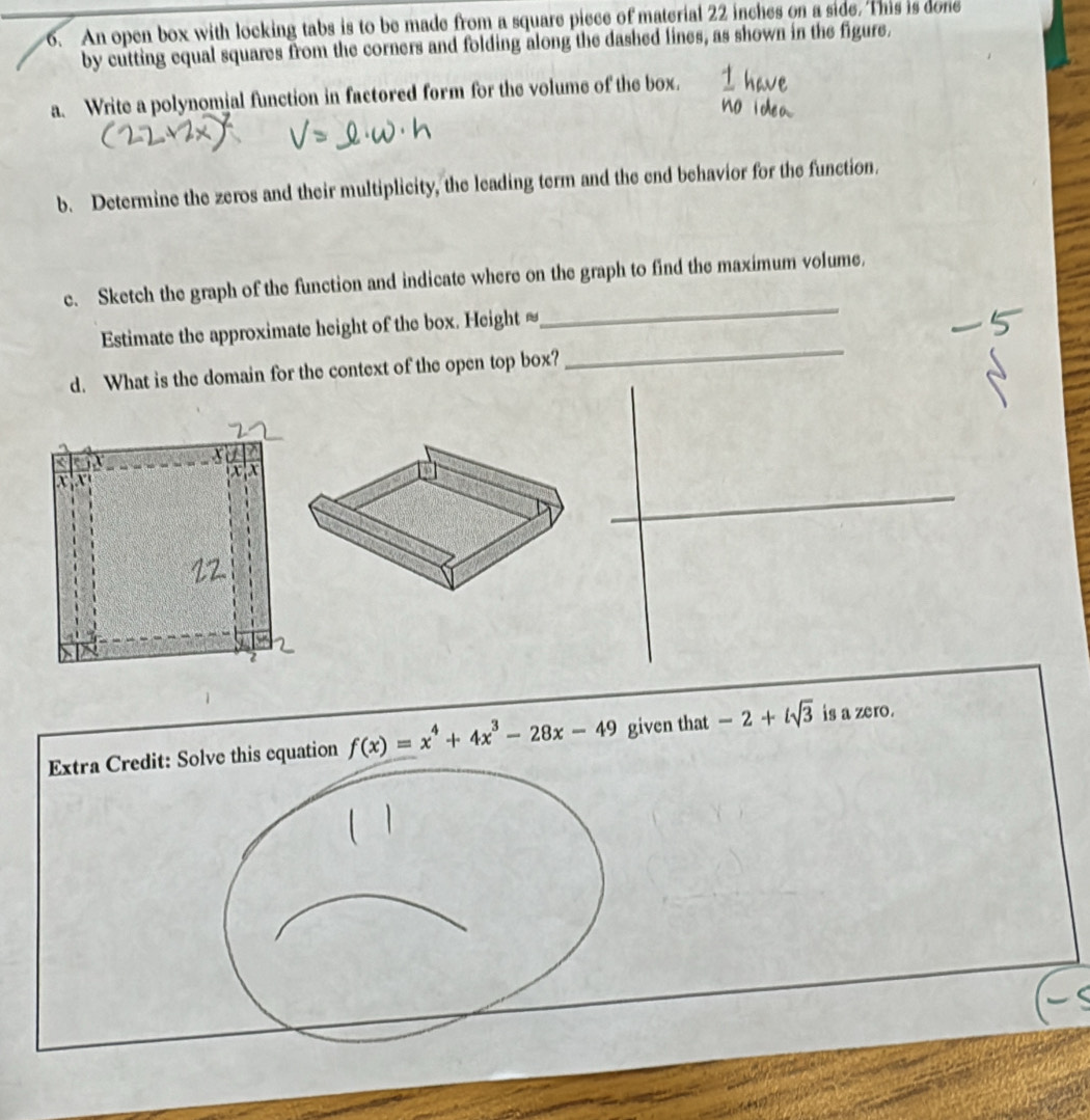 An open box with locking tabs is to be made from a square piece of material 22 inches on a side. This is done 
by cutting equal squares from the corners and folding along the dashed lines, as shown in the figure. 
a. Write a polynomial function in factored form for the volume of the box. 
b. Determine the zeros and their multiplicity, the leading term and the end behavior for the function. 
_ 
c. Sketch the graph of the function and indicate where on the graph to find the maximum volume. 
_ 
Estimate the approximate height of the box. Height = 
d. What is the domain for the context of the open top box? 
_ 
Extra Credit: Solve this equation f(x)=x^4+4x^3-28x-49 given that -2+isqrt(3) is a zero.