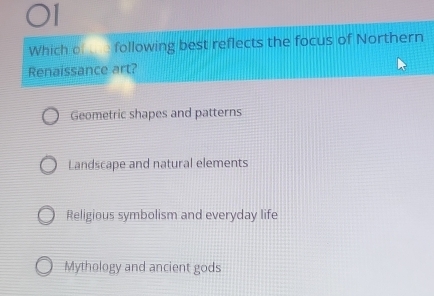 Which of following best reflects the focus of Northern
Renaissance art?
Geometric shapes and patterns
Landscape and natural elements
Religious symbolism and everyday life
Mythology and ancient gods