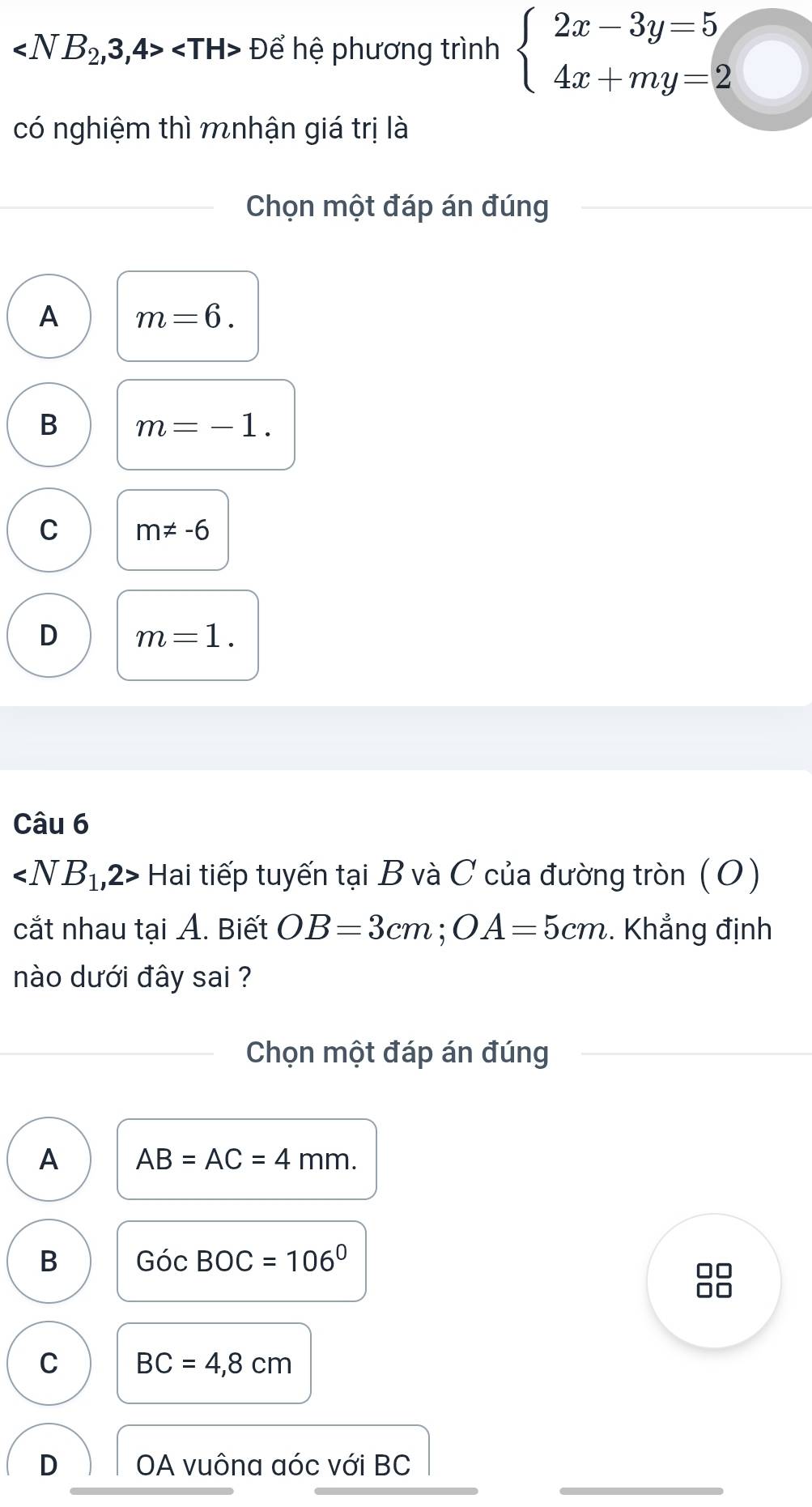 Để hệ phương trình beginarrayl 2x-3y=5 4x+my=2endarray.
có nghiệm thì mnhận giá trị là
Chọn một đáp án đúng
A m=6.
B m=-1.
C m!= -6
D m=1. 
Câu 6
∠ NB_1,2> Hai tiếp tuyến tại B và C của đường tròn (O)
cắt nhau tại A. Biết OB=3cm; OA=5cm. Khẳng định
nào dưới đây sai ?
Chọn một đáp án đúng
A AB=AC=4mm.
B GocBOC=106°
□□
0□
C BC=4,8cm
D OA vuôna aóc với BC