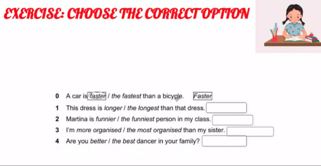 CHOOSE THE CORRECT OPTION 
0 A car is faster I the fastest than a bicycle. Faster 
1 This dress is longer / the longest than that dress. 
2 Martina is funnier / the funniest person in my class. 
3 I'm more organised I the most organised than my sister. 
4 Are you better / the best dancer in your family?