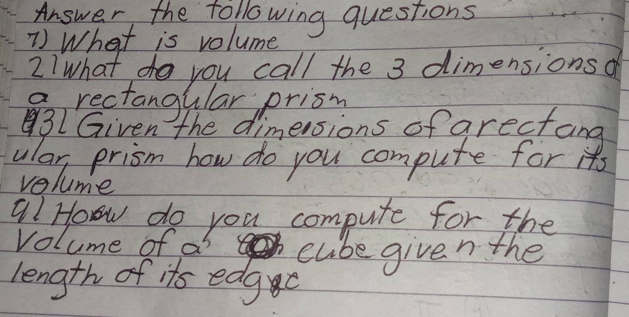 Answer the following questions 
1) What is volume 
2IWhat do you call the 3 dimensionsd 
9, rectangular prisn 
3I Given the dimersions of arectang 
ular, prism how do you compute for its 
volume 
9? How do you compute for the 
volume of ai 
cube given the 
length of its edg