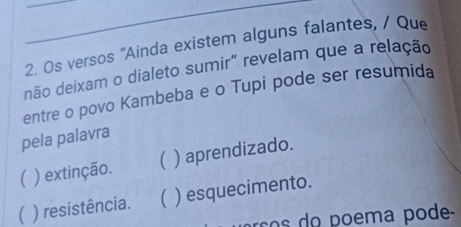 Os versos "Ainda existem alguns falantes, / Que
dão deixam o dialeto sumir" revelam que a relação
entre o povo Kambeba e o Tupi pode ser resumida
pela palavra
) extinção. ( ) aprendizado.
( ) resistência.  ) esquecimento.
arço do poema pode