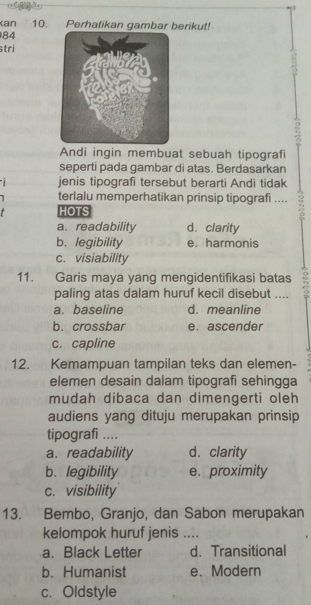 kan 10. Perhatikan gambar berikut!
84
stri
B
5
Andi ingin membuat sebuah tipografi
seperti pada gambar di atas. Berdasarkan

jenis tipografi tersebut berarti Andi tidak
terlalu memperhatikan prinsip tipografi .... 5
HOTS
a. readability d. clarity
b.legibility e. harmonis
c. visiability
11. Garis maya yang mengidentifikasi batas
paling atas dalam huruf kecil disebut ....
a. baseline d. meanline
b. crossbar e. ascender
c. capline
12. Kemampuan tampilan teks dan elemen-
elemen desain dalam tipografi sehingga
mudah dibaca dan dimengerti oleh
audiens yang dituju merupakan prinsip
tipografi ....
a. readability d. clarity
b. legibility e. proximity
c. visibility
13. Bembo, Granjo, dan Sabon merupakan
kelompok huruf jenis ....
a. Black Letter d.Transitional
b. Humanist e. Modern
c. Oldstyle