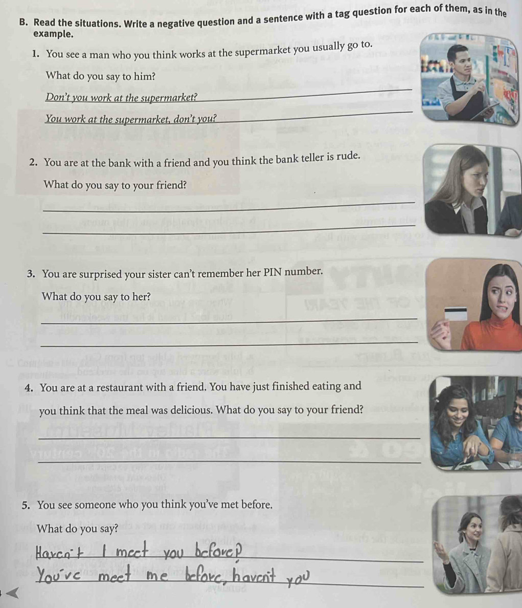 Read the situations. Write a negative question and a sentence with a tag question for each of them, as in the 
example. 
1. You see a man who you think works at the supermarket you usually go to. 
What do you say to him? 
Don’t you work at the supermarket? 
_ 
You work at the supermarket, don’t you? 
_ 
2. You are at the bank with a friend and you think the bank teller is rude. 
What do you say to your friend? 
_ 
_ 
3. You are surprised your sister can’t remember her PIN number. 
What do you say to her? 
_ 
_ 
4. You are at a restaurant with a friend. You have just finished eating and 
you think that the meal was delicious. What do you say to your friend? 
_ 
_ 
5. You see someone who you think you’ve met before. 
What do you say? 
_ 
_