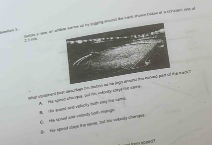 2.3 m/s Before a race, an ath the track shown bellow at a constant rate of
tusation 3 .
What statement best describes his track?
A. His speed changes, but his vellocity stays the s
B. His speed and velocity both stay the same.
C. His speed and velocity both change.
D. His speed stays the same, but his velocity changes.
at from speed?
