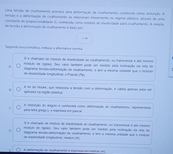 Uma tensão de cisalhamento provoca uma deformação de cisalhamento, conhecida como distorção. A
tensão e a deformação de cisalhamento se relacionam linearmente no regime elástico, através de uma
constante de proporcionalidade G, conhecida como módulo de elasticidade para cisalhamento. A relação
de tensão e deformação de cisalhamento é dado por:
=a_7
Segundo essa temática, indique a alternativa correta.
G é chamado de módulo de elasticidade ao cisalhamento, ou transversal e até mesmo
módulo de rígidez. Seu valor também pode ser medido pela inclinação da reta do
A. diagrama tensão-deformação de cisalhamento, e tem a mesma unidade que o módulo
de elasticidade longitudinal, o Pascal (Pa).
A lei de Hooke, que relaciona a tensão com a deformação, é válida apenas para ser
B. aplicada na região plástica.
A distorção do ângulo é conhecida como deformação de cisalhamento, representada
C. pela letra grega γ, e expressa em pascal.
G é chamado de módulo de elasticidade ao cisalhamento, ou transversal e até mesmo
módulo de rigídez. Seu valor também pode ser medido pela inclinação da reta do
D. diagrama tensão-deformação de cisalhamento, e tem a mesma unidade que o módulo
de elasticidade longitudinal, newton (N).
E. A deformação de cisalhamento é expressa em metros (m).