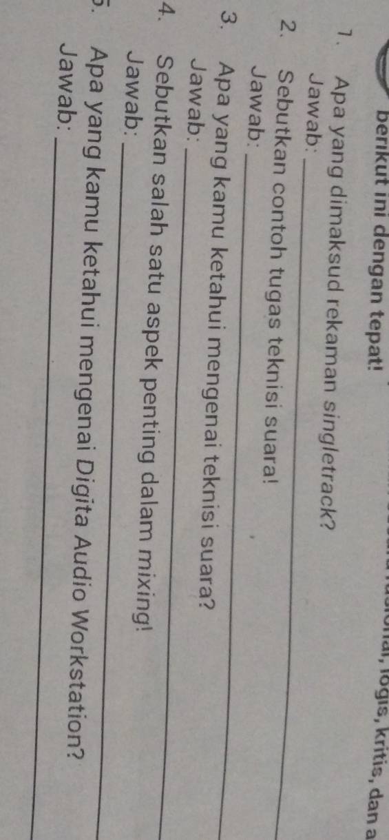 berikut ini dengan tepat! 
Ial, logıs, kritis, dan a 
1. Apa yang dimaksud rekaman singletrack? 
_ 
Jawab: 
2. Sebutkan contoh tugas teknisi suara! 
_ 
Jawab: 
_ 
3. Apa yang kamu ketahui mengenai teknisi suara? 
Jawab: 
_ 
4. Sebutkan salah satu aspek penting dalam mixing! 
Jawab: 
_ 
5. Apa yang kamu ketahui mengenai Digita Audio Workstation? 
Jawab: