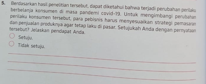 Berdasarkan hasil penelitian tersebut, dapat diketahui bahwa terjadi perubahan perilaku
berbelanja konsumen di masa pandemi covid- 19. Untuk mengimbangi perubahan
perilaku konsumen tersebut, para pebisnis harus menyesuaikan strategi pemasaran
dan penjualan produknya agar tetap laku di pasar. Setujukah Anda dengan pernyataan
tersebut? Jelaskan pendapat Anda.
Setuju.
Tidak setuju.
_
_
_