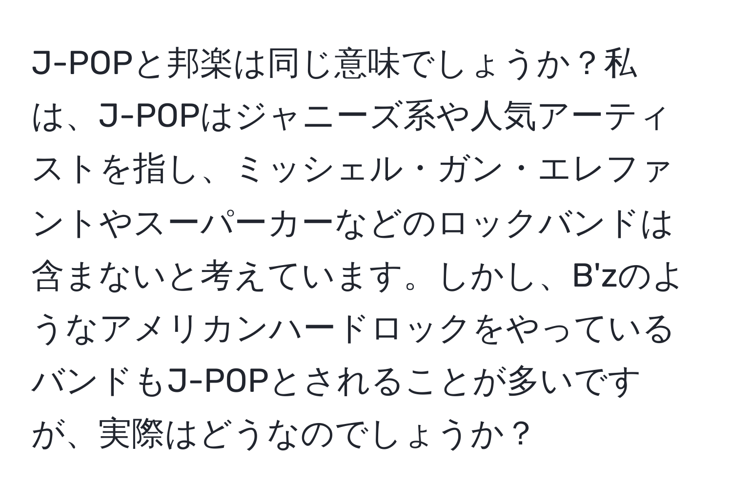 J-POPと邦楽は同じ意味でしょうか？私は、J-POPはジャニーズ系や人気アーティストを指し、ミッシェル・ガン・エレファントやスーパーカーなどのロックバンドは含まないと考えています。しかし、B'zのようなアメリカンハードロックをやっているバンドもJ-POPとされることが多いですが、実際はどうなのでしょうか？