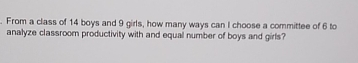 From a class of 14 boys and 9 girls, how many ways can I choose a committee of 6 to
analyze classroom productivity with and equal number of boys and girls?