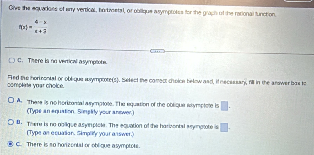 Give the equations of any vertical, horizontal, or oblique asymptotes for the graph of the rational function.
f(x)= (4-x)/x+3 
C. There is no vertical asymptote.
Find the horizontal or oblique asymptote(s). Select the correct choice below and, if necessary, fill in the answer box to
complete your choice.
A. There is no horizontal asymptote. The equation of the oblique asymptote is □.
(Type an equation. Simplify your answer.)
B. There is no oblique asymptote. The equation of the horizontal asymptote is □. 
(Type an equation. Simplify your answer.)
C. There is no horizontal or oblique asymptote.