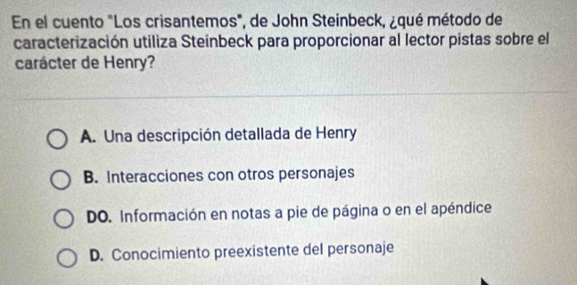 En el cuento "Los crisantemos", de John Steinbeck, ¿qué método de
caracterización utiliza Steinbeck para proporcionar al lector pistas sobre el
carácter de Henry?
A. Una descripción detallada de Henry
B. Interacciones con otros personajes
DO. Información en notas a pie de página o en el apéndice
D. Conocimiento preexistente del personaje