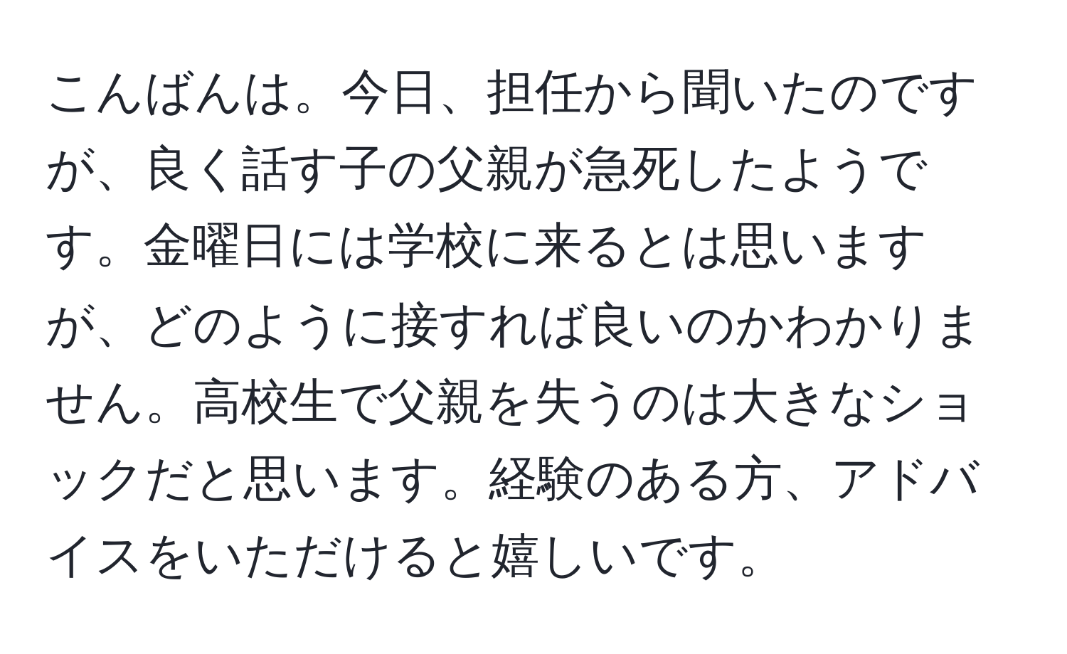 こんばんは。今日、担任から聞いたのですが、良く話す子の父親が急死したようです。金曜日には学校に来るとは思いますが、どのように接すれば良いのかわかりません。高校生で父親を失うのは大きなショックだと思います。経験のある方、アドバイスをいただけると嬉しいです。