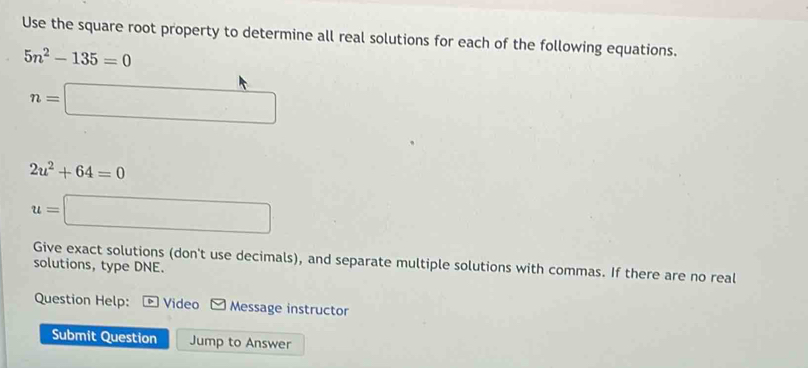 Use the square root property to determine all real solutions for each of the following equations.
5n^2-135=0
n=□
2u^2+64=0
u=□
Give exact solutions (don't use decimals), and separate multiple solutions with commas. If there are no real 
solutions, type DNE. 
Question Help: Video Message instructor 
Submit Question Jump to Answer