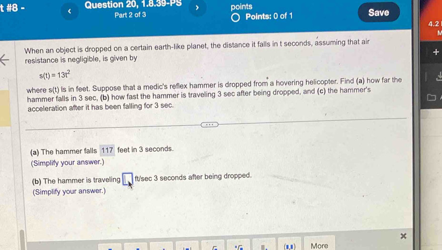 #8 - Question 20, 1.8.39-PS points 
Part 2 of 3 Save 
Points: 0 of 1 
4.2 
When an object is dropped on a certain earth-like planet, the distance it falls in t seconds, assuming that air 
resistance is negligible, is given by
s(t)=13t^2
where s(t) is in feet. Suppose that a medic's reflex hammer is dropped from a hovering helicopter. Find (a) how far the 
hammer falls in 3 sec, (b) how fast the hammer is traveling 3 sec after being dropped, and (c) the hammer's 
acceleration after it has been falling for 3 sec. 
(a) The hammer falls 117 feet in 3 seconds. 
(Simplify your answer.) 
(b) The hammer is traveling ft/sec 3 seconds after being dropped. 
(Simplify your answer.) 
More