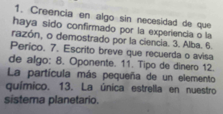 Creencia en algo sin necesidad de que 
haya sido confirmado por la experiencia o la 
razón, o demostrado por la ciencia. 3. Alba. 6. 
Perico. 7. Escrito breve que recuerda o avisa 
de algo: 8. Oponente. 11. Tipo de dinero 12. 
La partícula más pequeña de un elemento 
químico. 13. La única estrella en nuestro 
sistema planetario.