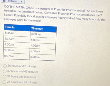 Listen
DO THE MATH: Gracie is a manager at Prescribe Pharmaceutical. An employee
turned in the timesheet below. Given that Prescribe Pharmaceutical uses the 7
Minute Rule daily for calculating employee hours worked, how many hours did this
employee work for the week?
26 hours and 0 minutes
37 hours and 45 minutes
38 hours and 0 minutes
25 hours and 48 minutes