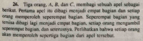 Tiga orang, A. B. dan C. membagi sebuah apel sebagai 
berikut. Pertama apel itu dibagi menjadi empat bagian dan setiap 
orang memperolch seperempat bagian. Seperempat bagian yang 
tersisa dibagi lagi menjadi empat bagian, setiap orang mengambil 
scperempat bagian, dan seterusnya. Perlihatkan bahwa setiap orang 
akan memperolch sepertiga bagian dari apel tersebut.