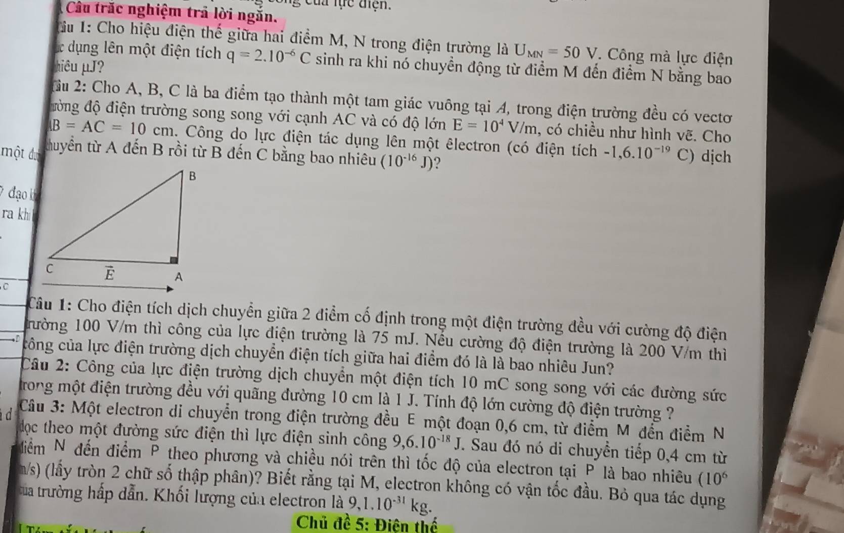 ng của lực điện.
Câu trắc nghiệm trả lời ngắn.
Tu 1: Cho hiệu điện thế giữa hai điểm M, N trong điện trường là U_MN=50V. Công mà lực điện
ác dụng lên một điện tích q=2.10^(-6)C sinh ra khi nó chuyển động từ điểm M đến điểm N bằng bao
hiêu µJ?
TCu 2: Cho A, B, C là ba điểm tạo thành một tam giác vuông tại A, trong điện trường đều có vectơ
đòng độ điện trường song song với cạnh AC và có độ lớn E=10^4V/m , có chiều như hình vẽ. Cho
B=AC=10cm. Công do lực điện tác dụng lên một êlectron (có điện tích -1,6.10^(-19) C) dịch
một đưc thuyển từ A đến B rồi từ B đến C bằng bao nhiêu (10^(-16)J) ?
7 đạo k
ra kh 
Câu 1: Cho điện tích dịch chuyển giữa 2 điểm cố định trong một điện trường đều với cường độ điện
rường 100 V/m thì công của lực điện trường là 75 mJ. Nếu cường độ điện trường là 200 V/m thì
—. D công của lực điện trường dịch chuyển điện tích giữa hai điểm đó là là bao nhiêu Jun?
Câu 2: Công của lực điện trường dịch chuyển một điện tích 10 mC song song với các đường sức
trong một điện trường đều với quãng đường 10 cm là 1 J. Tính độ lớn cường độ điện trường ?
d  Câu 3: Một electron di chuyển trong điện trường đều E một đoạn 0,6 cm, từ điểm M đến điểm N
dọc theo một đường sức điện thì lực điện sinh công 9,6.10^(-18)J.. Sau đó nó di chuyền tiếp 0,4 cm từ
đdiểm N đến điểm P theo phương và chiều nói trên thì tốc độ của electron tại P là bao nhiêu (10^6
m/s) (lầy tròn 2 chữ số thập phân)? Biết rằng tại M, electron không có vận tốc đầu. Bỏ qua tác dụng
ta trường hấp dẫn. Khối lượng của electron là 9,1.10^(-31)kg.
Chủ đề 5: Điện thể