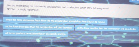 You are investigating the relationship between force and acceleration. Which of the following would
NOT be a suitable hypothesis?
when the force decreases from 5N to 1N, the acceleration should drop from 5m/s/s to 1 m/s/s
as the force increases then the acceleration will also increase as the force doubles then the acceleration will also double
all forces produce an acceleration in an object's metion