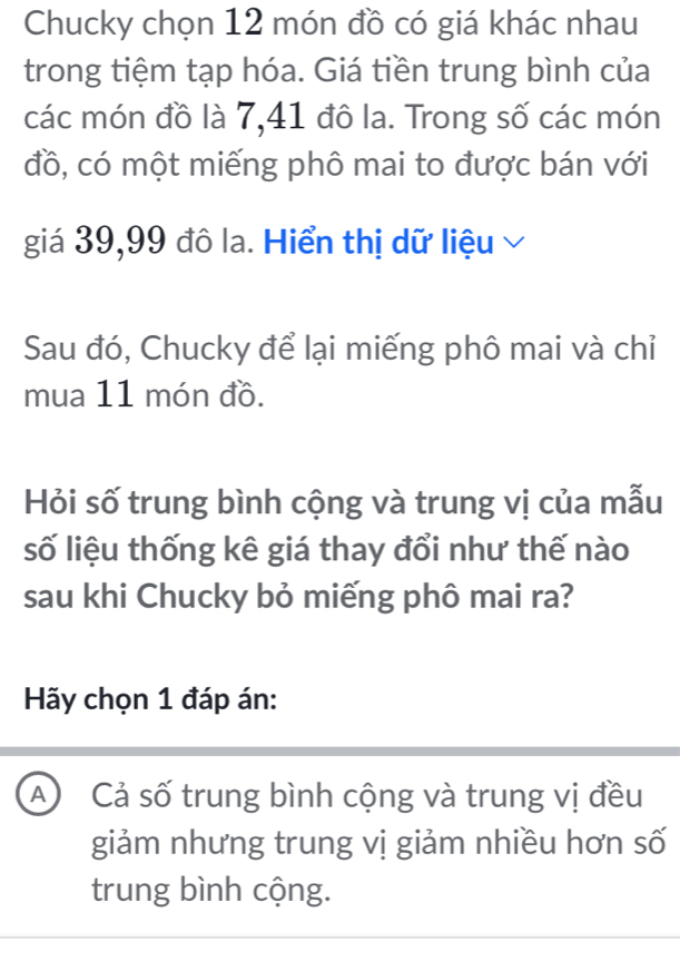 Chucky chọn 12 món đồ có giá khác nhau
trong tiệm tạp hóa. Giá tiền trung bình của
các món đồ là 7, 41 đô la. Trong số các món
đồ, có một miếng phô mai to được bán với
giá 39, 99 đô la. Hiển thị dữ liệu 
Sau đó, Chucky để lại miếng phô mai và chỉ
mua 11 món đồ.
Hỏi số trung bình cộng và trung vị của mẫu
số liệu thống kê giá thay đổi như thế nào
sau khi Chucky bỏ miếng phô mai ra?
Hãy chọn 1 đáp án:
A Cả số trung bình cộng và trung vị đều
giảm nhưng trung vị giảm nhiều hơn số
trung bình cộng.