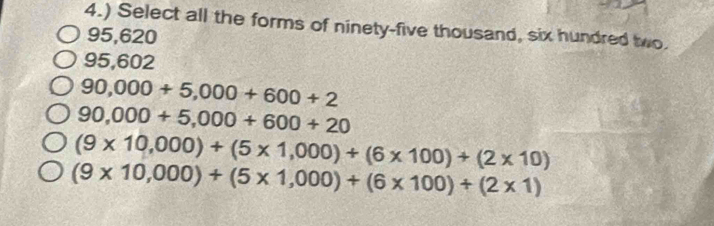 4.) Select all the forms of ninety-five thousand, six hundred two.
95,620
95,602
90,000+5,000+600+2
90,000+5,000+600+20
(9* 10,000)+(5* 1,000)+(6* 100)+(2* 10)
(9* 10,000)+(5* 1,000)+(6* 100)+(2* 1)