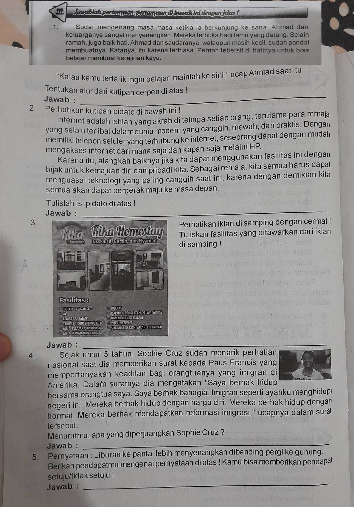 Jawablah pertanyaan-pertanyaan di bawah ini dengan jelas !
1. Sudar mengenang masa-masa ketika ia berkunjung ke sana. Ahmad dan
keluarganya sangat menyenangkan. Mereka terbuka bagi tamu yang datang. Selain
ramah, juga baik hati. Ahmad dan saudaranya, walaupun masih kecil, sudah pandai
membuatnya. Katanya, itu karena terbiasa. Pernah tebersit di hatinya untuk bisa
belajar membuat kerajinan kayu.
“Kalau kamu tertarik ingin belajar, mainlah ke sini,” ucap Ahmad saat itu.
Tentukan alur dari kutipan cerpen di atas !
Jawab :
_
2. Perhatikan kutipan pidato di bawah ini !
Internet adalah istilah yang akrab di telinga setiap orang, terutama para remaja
yang selalu terlibat dalam dunia modern yang canggih, mewah, dan praktis. Dengan
memiliki telepon seluler yang terhubung ke internet, seseorang dapat dengan mudah
mengakses internet dari mana saja dan kapan saja melalui HP.
Karena itu, alangkah baiknya jika kita dapat menggunakan fasilitas ini dengan
bijak untuk kemajuan diri dan pribadi kita. Sebagai remaja, kita semua harus dapat
menguasai teknologi yang paling canggih saat ini, karena dengan demikian kita
semua akan dapat bergerak maju ke masa depan.
Tulislah isi pidato di atas !
Jawab :
_
3. Perhatikan iklan di samping dengan cermat !
Tuliskan fasilitas yang ditawarkan dari iklan
di samping !
Jawab :_
_
4. Sejak umur 5 tahun, Sophie Cruz sudah menarik perhatian
nasional saat dia memberikan surat kepada Paus Francis yang
mempertanyakan keadilan bagi orangtuanya yang imigran di
Amerika. Dalam suratnya dia mengatakan "Saya berhak hidup
bersama orangtua saya. Saya berhak bahagia. Imigran seperti ayahku menghidupi
negeri ini. Mereka berhak hidup dengan harga diri. Mereka berhak hidup dengan
hormat. Mereka berhak mendapatkan reformasi imigrasi," ucapnya dalam surat
tersebut.
Menurutmu, apa yang diperjuangkan Sophie Cruz ?
Jawab :_
5. Pernyataan : Liburan ke pantai lebih menyenangkan dibanding pergi ke gunung.
Berikan pendapatmu mengenai pernyataan di atas ! Kamu bisa memberikan pendapat
_
setuju/tidak setuju !
Jawab :