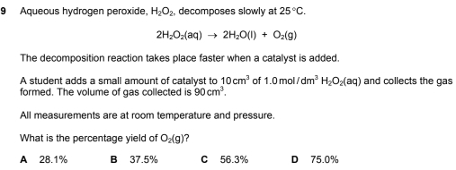 Aqueous hydrogen peroxide. H_2O_2 decomposes slowly at 25°C.
2H_2O_2(aq)to 2H_2O(l)+O_2(g)
The decomposition reaction takes place faster when a catalyst is added.
A student adds a small amount of catalyst to 10cm^3 of 1.0mol/dm^3H_2O_2(aq) and collects the gas
formed. The volume of gas collected is 90cm^3. 
All measurements are at room temperature and pressure.
What is the percentage yield of O_2(g) ?
A 28.1% B 37.5% C 56.3% D 75.0%