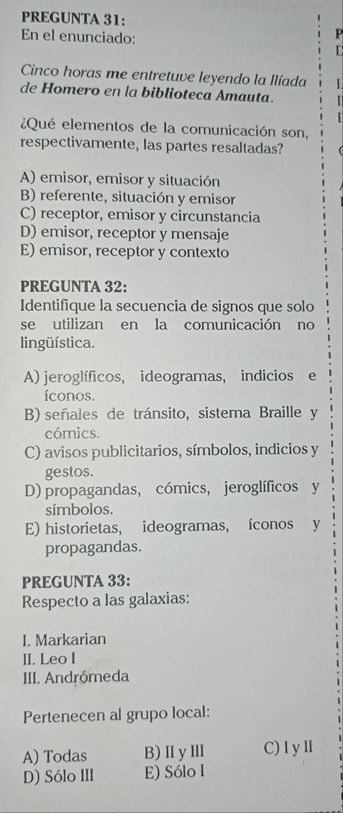 PREGUNTA 31:
En el enunciado:
P
D
Cinco horas me entretuve leyendo la Ilíada I
de Homero en la biblioteca Amauta. I
¿Qué elementos de la comunicación son,
respectivamente, las partes resaltadas?
A) emisor, emisor y situación
B) referente, situación y emisor
C) receptor, emisor y circunstancia
D) emisor, receptor y mensaje
E) emisor, receptor y contexto
PREGUNTA 32:
Identifique la secuencia de signos que solo
se utilizan en la comunicación no
lingüística.
A) jeroglíficos, ideogramas, indicios e
íconos.
B) señales de tránsito, sistema Braille y
cómics.
C) avisos publicitarios, símbolos, indicios y
gestos.
D) propagandas, cómics, jeroglíficos y
símbolos.
E) historietas, ideogramas, íconos y
propagandas.
PREGUNTA 33:
Respecto a las galaxias:
I. Markarian
II. Leo I
III. Andrómeda
Pertenecen al grupo local:
A) Todas B)ⅡyⅢ C) I yⅡ
D) Sólo III E) Sólo I