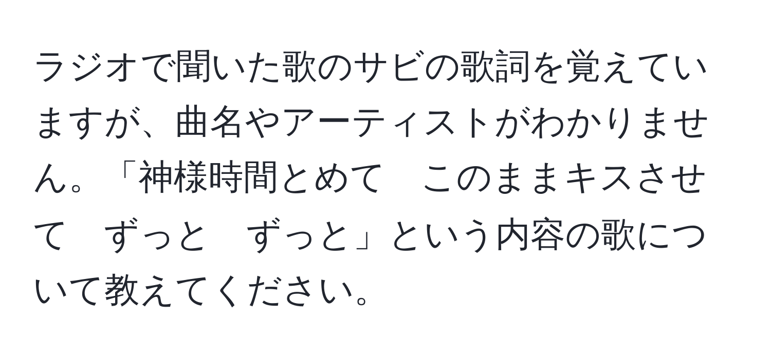 ラジオで聞いた歌のサビの歌詞を覚えていますが、曲名やアーティストがわかりません。「神様時間とめて　このままキスさせて　ずっと　ずっと」という内容の歌について教えてください。