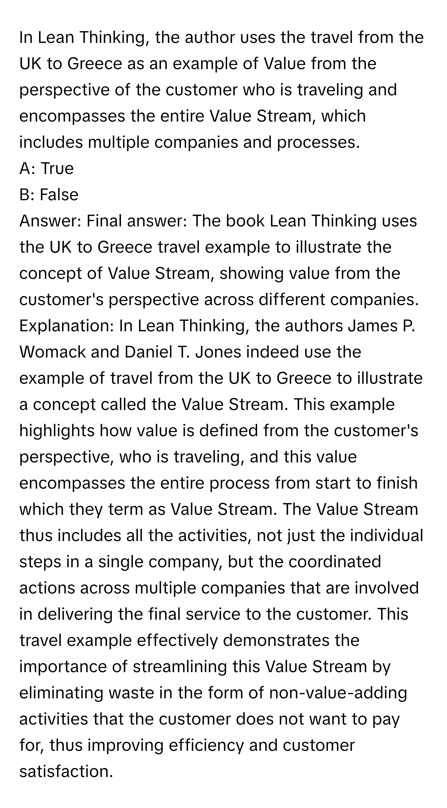 In Lean Thinking, the author uses the travel from the UK to Greece as an example of Value from the perspective of the customer who is traveling and encompasses the entire Value Stream, which includes multiple companies and processes.

A: True 
B: False

Answer: Final answer: The book Lean Thinking uses the UK to Greece travel example to illustrate the concept of Value Stream, showing value from the customer's perspective across different companies. Explanation: In Lean Thinking, the authors James P. Womack and Daniel T. Jones indeed use the example of travel from the UK to Greece to illustrate a concept called the Value Stream. This example highlights how value is defined from the customer's perspective, who is traveling, and this value encompasses the entire process from start to finish which they term as Value Stream. The Value Stream thus includes all the activities, not just the individual steps in a single company, but the coordinated actions across multiple companies that are involved in delivering the final service to the customer. This travel example effectively demonstrates the importance of streamlining this Value Stream by eliminating waste in the form of non-value-adding activities that the customer does not want to pay for, thus improving efficiency and customer satisfaction.