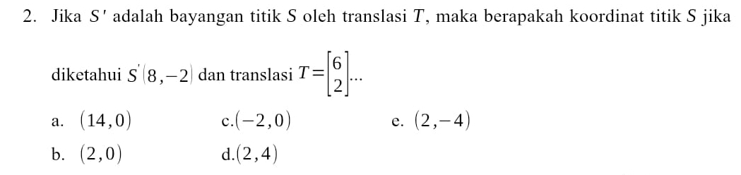 Jika S' adalah bayangan titik S oleh translasi T, maka berapakah koordinat titik S jika
diketahui S'(8,-2) dan translasi T=beginbmatrix 6 2endbmatrix ...
a. (14,0) (-2,0) (2,-4)
c.
e.
b. (2,0) d. (2,4)